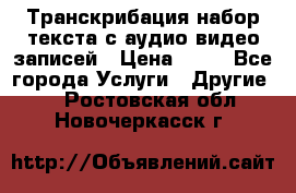 Транскрибация/набор текста с аудио,видео записей › Цена ­ 15 - Все города Услуги » Другие   . Ростовская обл.,Новочеркасск г.